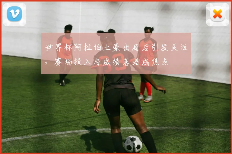 世界杯阿拉伯土豪出局后引发关注,赛场投入与成绩落差成焦点