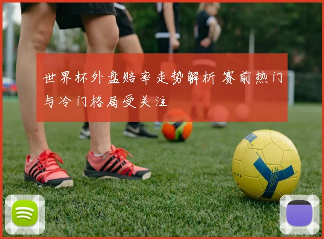 世界杯外盘赔率走势解析 赛前热门与冷门格局受关注